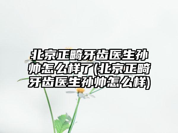 北京正畸牙齿医生孙帅怎么样了(北京正畸牙齿医生孙帅怎么样)