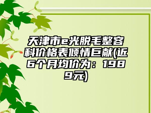 天津市e光脱毛整容科价格表倾情巨献(近6个月均价为：1989元)