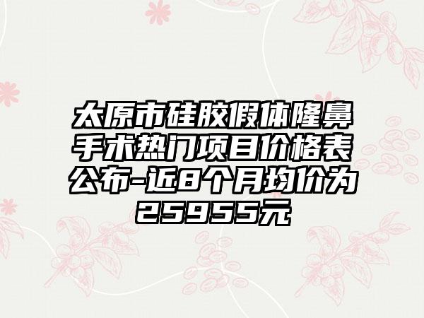 太原市硅胶假体隆鼻手术热门项目价格表公布-近8个月均价为25955元