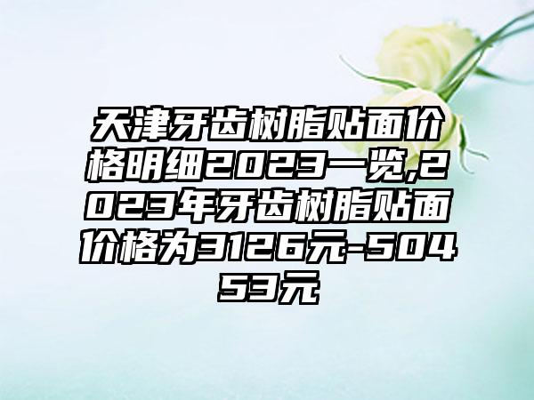 天津牙齿树脂贴面价格明细2023一览,2023年牙齿树脂贴面价格为3126元-50453元