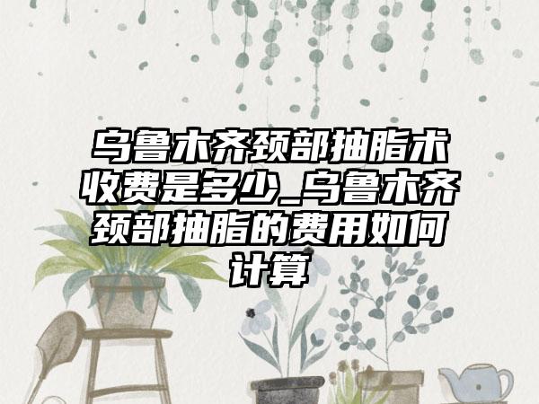 乌鲁木齐颈部抽脂术收费是多少_乌鲁木齐颈部抽脂的费用如何计算