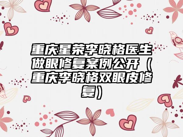 重庆星荣李晓格医生做眼修复实例公开（重庆李晓格双眼皮修复）