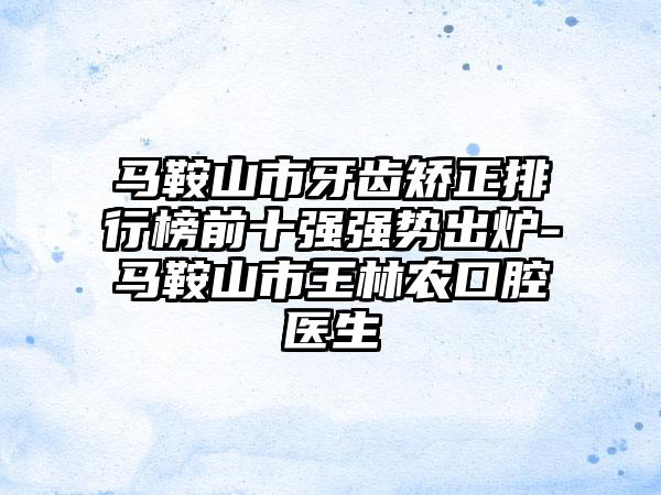 马鞍山市牙齿矫正排行榜前十强强势出炉-马鞍山市王林农口腔医生