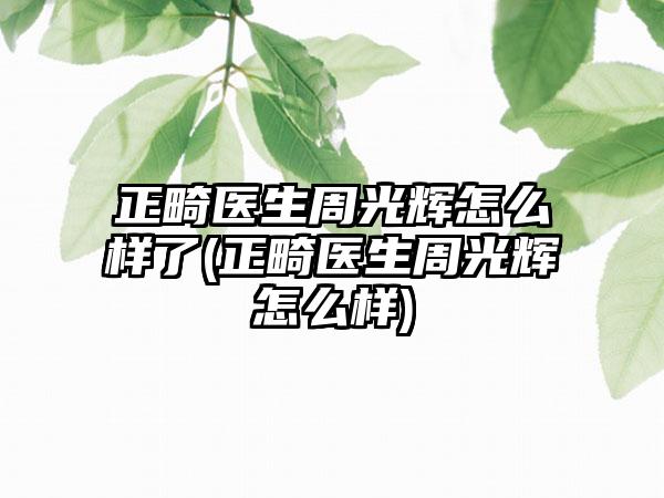 正畸医生周光辉怎么样了(正畸医生周光辉怎么样)