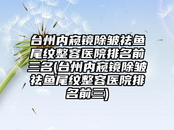 台州内窥镜除皱祛鱼尾纹整容医院排名前三名(台州内窥镜除皱祛鱼尾纹整容医院排名前三)