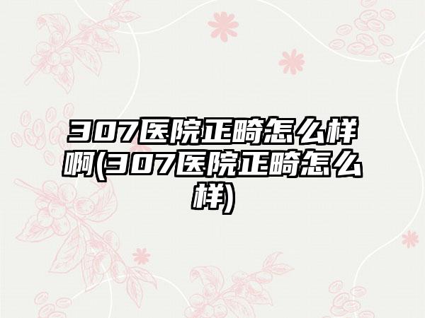 307医院正畸怎么样啊(307医院正畸怎么样)