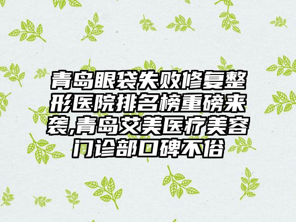青岛眼袋失败修复整形医院排名榜重磅来袭,青岛艾美医疗美容门诊部口碑不俗