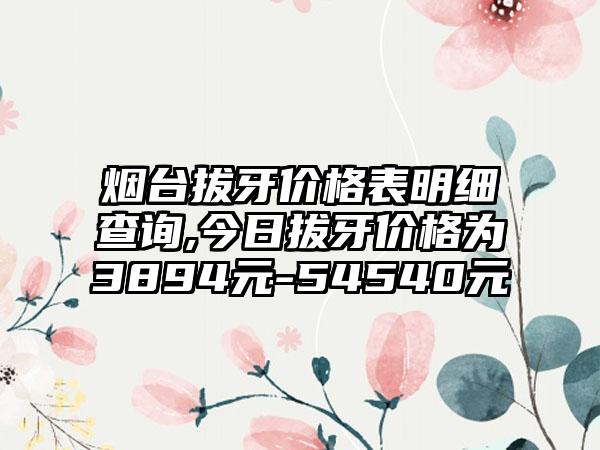 烟台拔牙价格表明细查询,今日拔牙价格为3894元-54540元