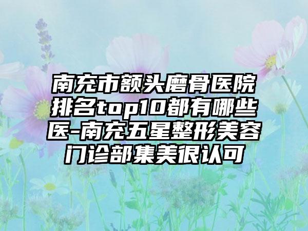 南充市额头磨骨医院排名top10都有哪些医-南充五星整形美容门诊部集美很认可