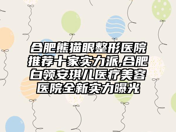 合肥熊猫眼整形医院推荐十家实力派,合肥白领安琪儿医疗美容医院全新实力曝光
