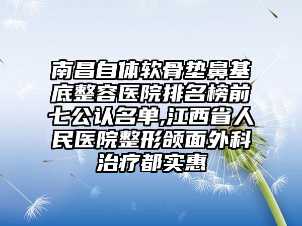 南昌自体软骨垫鼻基底整容医院排名榜前七公认名单,江西省人民医院整形颌面外科治疗都实惠