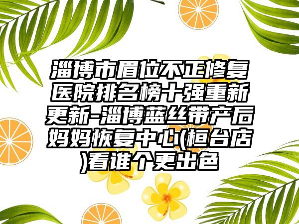 淄博市眉位不正修复医院排名榜十强重新更新-淄博蓝丝带产后妈妈修复中心(桓台店)看谁个更出色