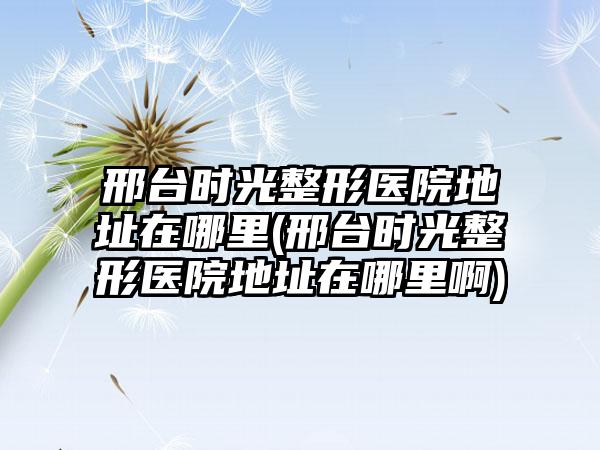 邢台时光整形医院地址在哪里(邢台时光整形医院地址在哪里啊)