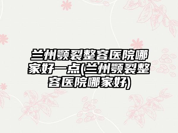 兰州颚裂整容医院哪家好一点(兰州颚裂整容医院哪家好)