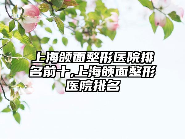 上海颌面整形医院排名前十,上海颌面整形医院排名