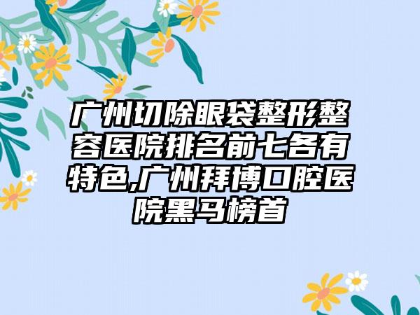 广州切除眼袋整形整容医院排名前七各有特色,广州拜博口腔医院黑马榜首