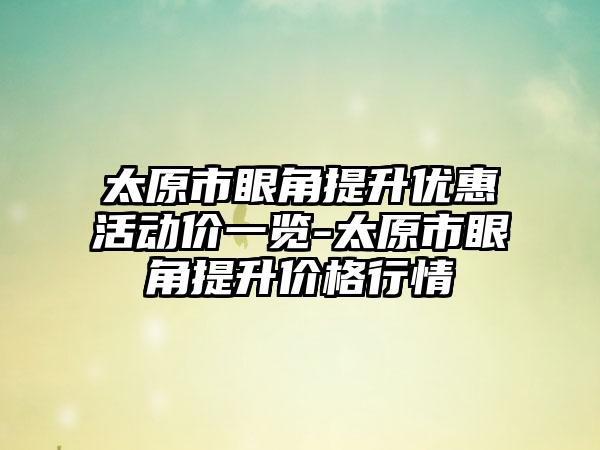 太原市眼角提升优惠活动价一览-太原市眼角提升价格行情