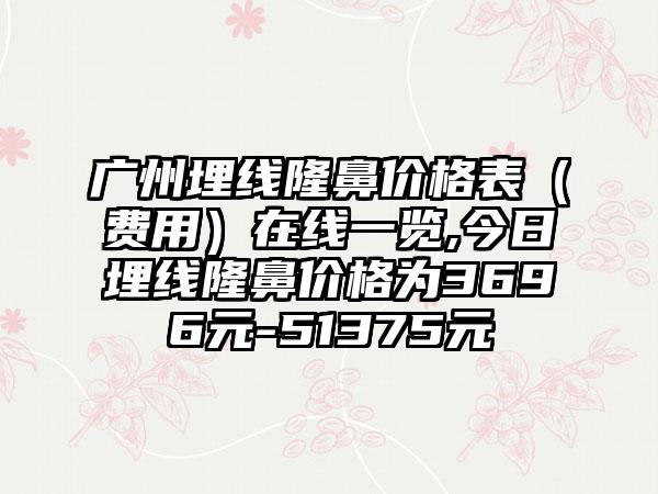 广州埋线隆鼻价格表(费用)在线一览,今日埋线隆鼻价格为3696元-51375元