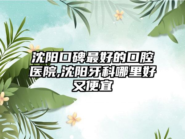 沈阳口碑较好的口腔医院,沈阳牙科哪里好又便宜