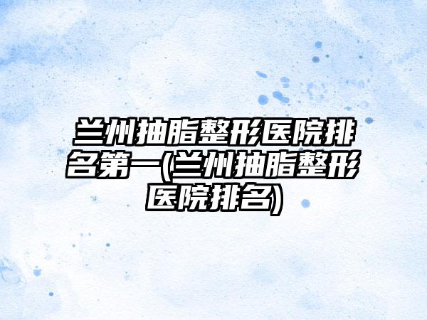 兰州抽脂整形医院排名第一(兰州抽脂整形医院排名)