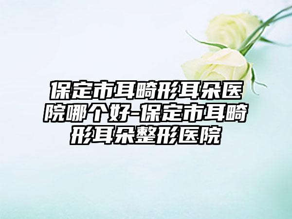 保定市耳畸形耳朵医院哪个好-保定市耳畸形耳朵整形医院