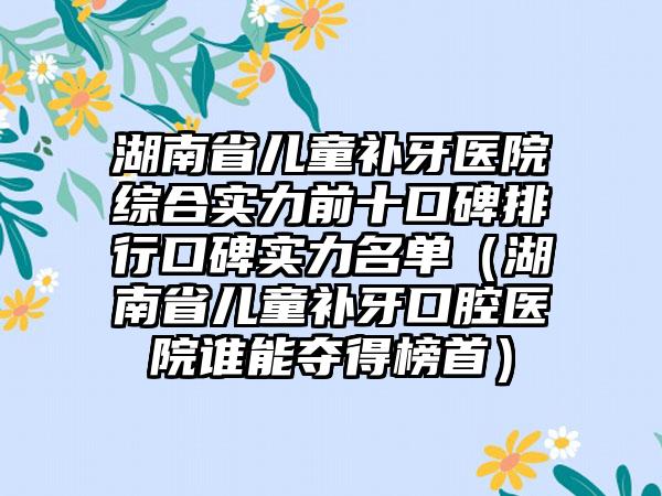 湖南省儿童补牙医院综合实力前十口碑排行口碑实力名单（湖南省儿童补牙口腔医院谁能夺得榜首）
