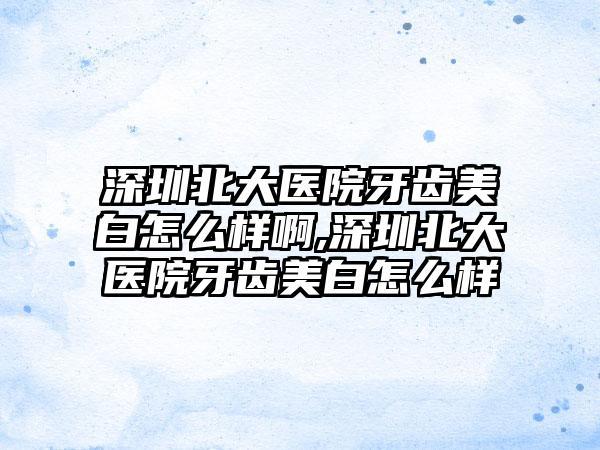 深圳北大医院牙齿美白怎么样啊,深圳北大医院牙齿美白怎么样
