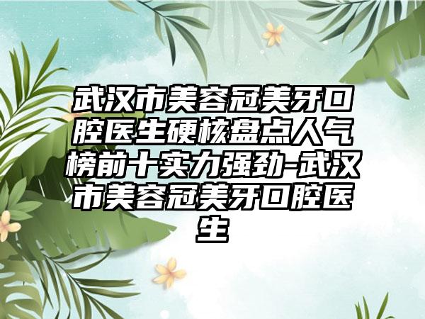 武汉市美容冠美牙口腔医生硬核盘点人气榜前十实力强劲-武汉市美容冠美牙口腔医生