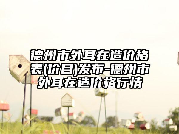 德州市外耳在造价格表(价目)发布-德州市外耳在造价格行情