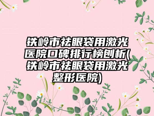 铁岭市祛眼袋用激光医院口碑排行榜刨析(铁岭市祛眼袋用激光整形医院)