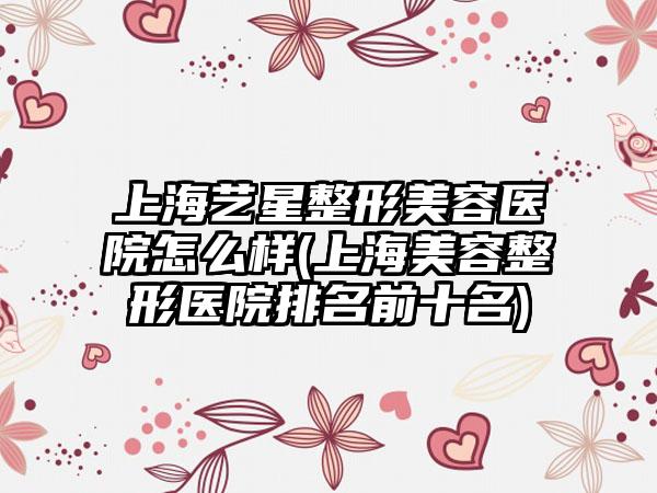 上海艺星整形美容医院怎么样(上海美容整形医院排名前十名)