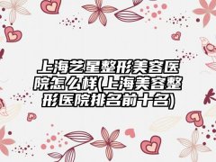 上海艺星整形美容医院怎么样(上海美容整形医院排名前十名)