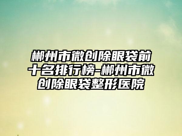郴州市微创除眼袋前十名排行榜-郴州市微创除眼袋整形医院