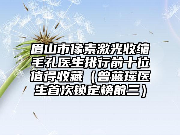 眉山市像素激光收缩毛孔医生排行前十位值得收藏（曾蓝瑶医生首次锁定榜前三）