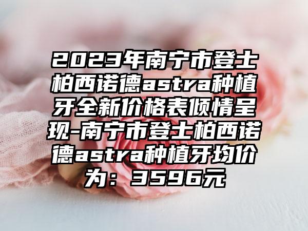 2023年南宁市登士柏西诺德astra种植牙全新价格表倾情呈现-南宁市登士柏西诺德astra种植牙均价为：3596元
