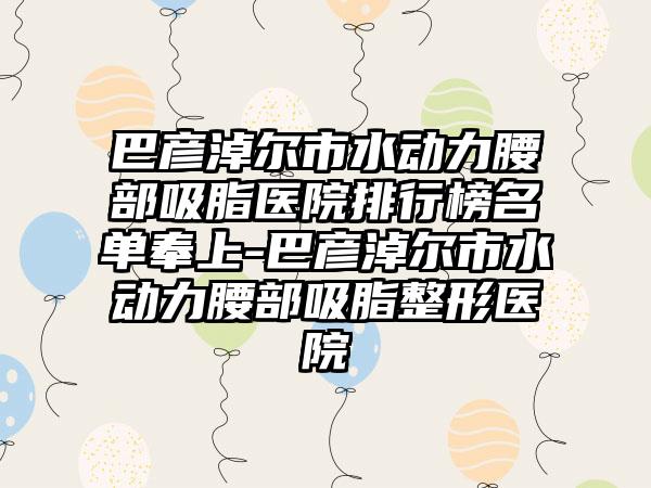 巴彦淖尔市水动力腰部吸脂医院排行榜名单奉上-巴彦淖尔市水动力腰部吸脂整形医院