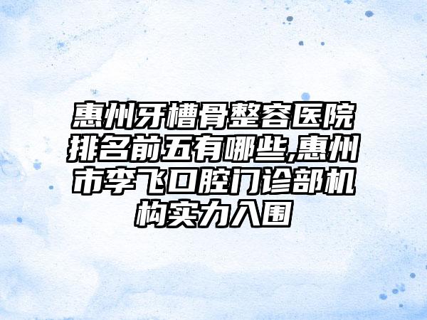 惠州牙槽骨整容医院排名前五有哪些,惠州市李飞口腔门诊部机构实力入围