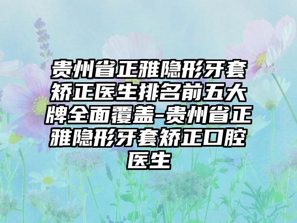 贵州省正雅隐形牙套矫正医生排名前五大牌多面覆盖-贵州省正雅隐形牙套矫正口腔医生
