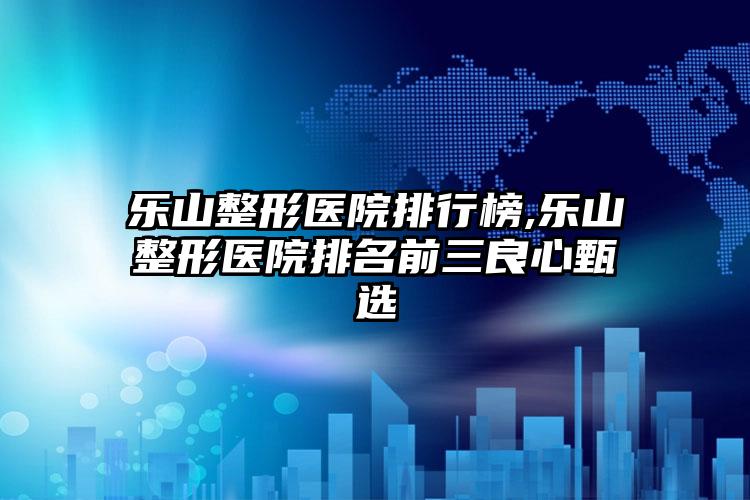 乐山整形医院排行榜,乐山整形医院排名前三良心甄选