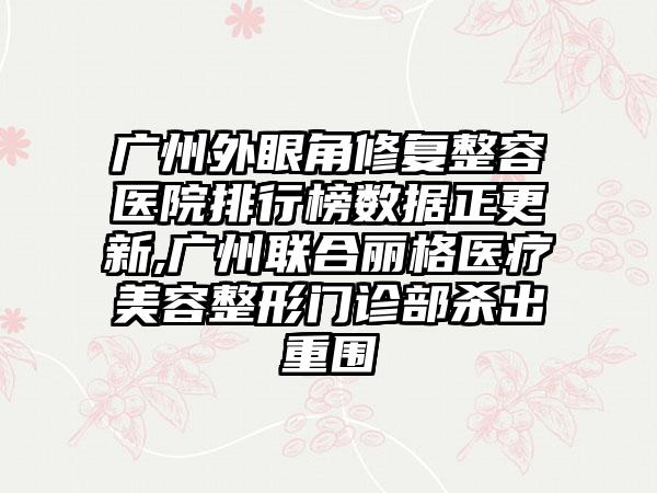 广州外眼角修复整容医院排行榜数据正更新,广州联合丽格医疗美容整形门诊部杀出重围
