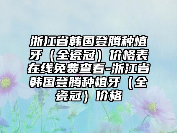浙江省韩国登腾种植牙（全瓷冠）价格表在线免费查看-浙江省韩国登腾种植牙（全瓷冠）价格