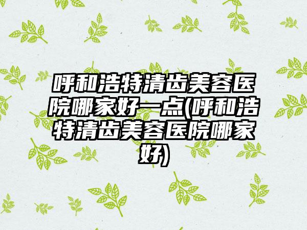 呼和浩特清齿美容医院哪家好一点(呼和浩特清齿美容医院哪家好)