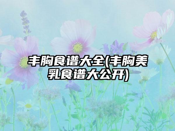 丰胸食谱大全(丰胸美乳食谱大公开)