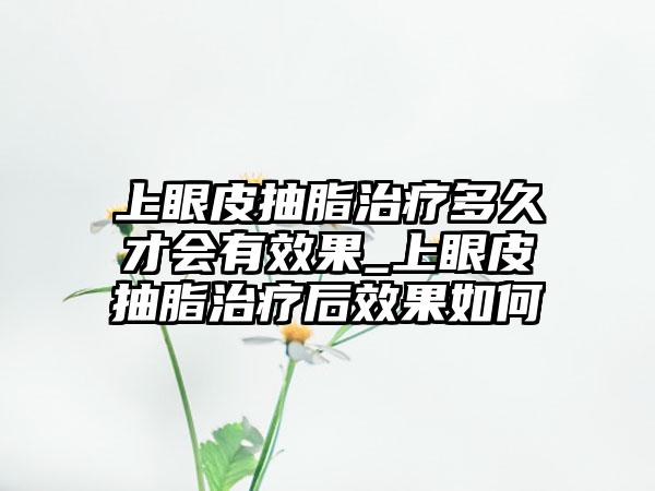 上眼皮抽脂治疗多久才会有成果_上眼皮抽脂治疗后成果如何