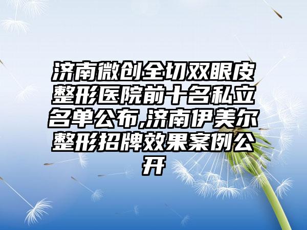 济南微创全切双眼皮整形医院前十名私立名单公布,济南伊美尔整形招牌成果实例公开