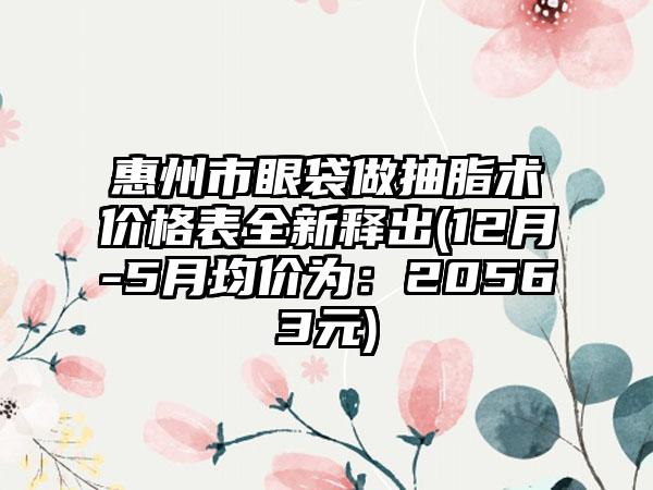 惠州市眼袋做抽脂术价格表全新释出(12月-5月均价为：20563元)