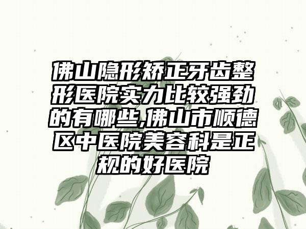 佛山隐形矫正牙齿整形医院实力比较强劲的有哪些,佛山市顺德区中医院美容科是正规的好医院