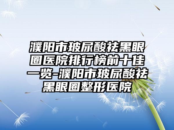 濮阳市玻尿酸祛黑眼圈医院排行榜前十佳一览-濮阳市玻尿酸祛黑眼圈整形医院