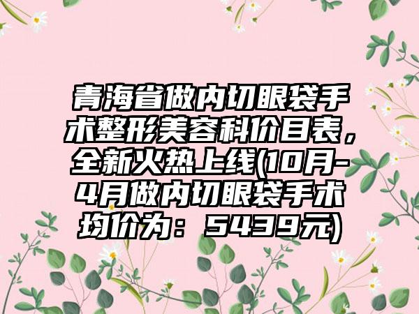 青海省做内切眼袋手术整形美容科价目表，全新火热上线(10月-4月做内切眼袋手术均价为：5439元)