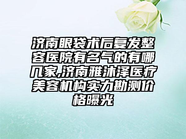 济南眼袋术后复发整容医院有名气的有哪几家,济南雅沐泽医疗美容机构实力勘测价格曝光